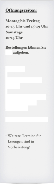 Öffnungszeiten:

Montag bis Freitag
10-13 Uhr und 15-19 Uhr
Samstags
10-13 Uhr

Bestellungen können Sie hier aufgeben.


Termine:

Samsatg, xx.xx.`xx
19:00h

Nächste Termine sind in Vorbereitung
Kammermusik

Ich bitte um Anmeldung


Weitere Termine für Lesungen sind in Vorbereitung!
